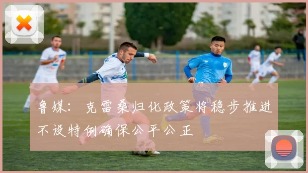鲁媒：克雷桑归化政策将稳步推进不设特例确保公平公正