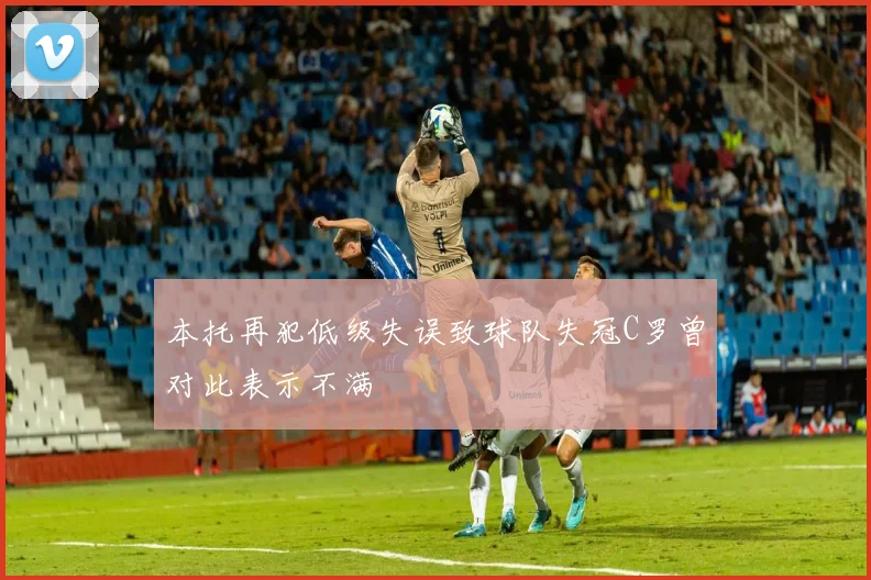 本托再犯低级失误致球队失冠C罗曾对此表示不满