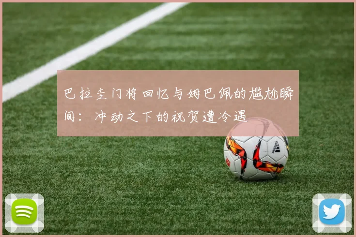 巴拉圭门将回忆与姆巴佩的尴尬瞬间：冲动之下的祝贺遭冷遇