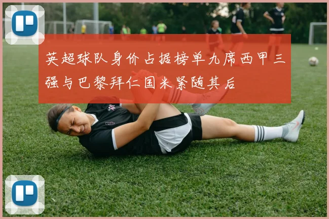 英超球队身价占据榜单九席西甲三强与巴黎拜仁国米紧随其后