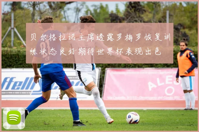 贝尔格拉诺主席透露罗梅罗恢复训练状态良好期待世界杯表现出色