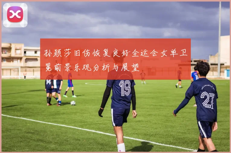 孙颖莎旧伤恢复良好全运会女单卫冕前景乐观分析与展望