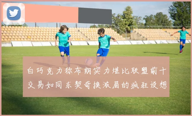 白巧克力称布朗实力堪比联盟前十交易如同东契奇换浓眉的疯狂设想