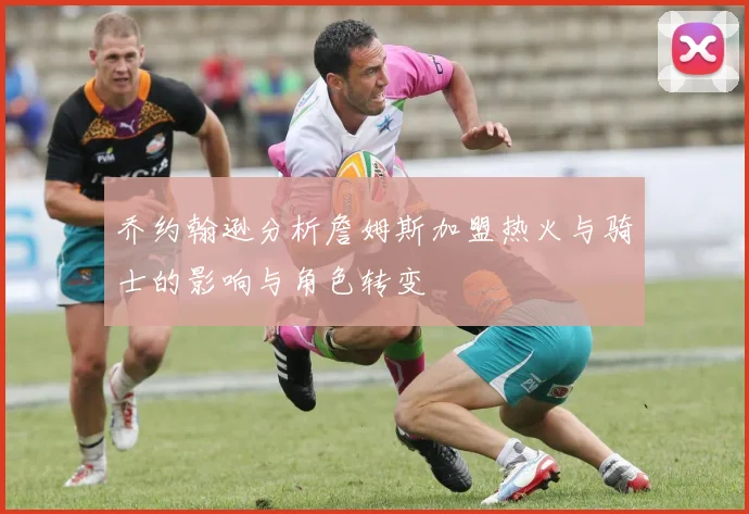乔约翰逊分析詹姆斯加盟热火与骑士的影响与角色转变