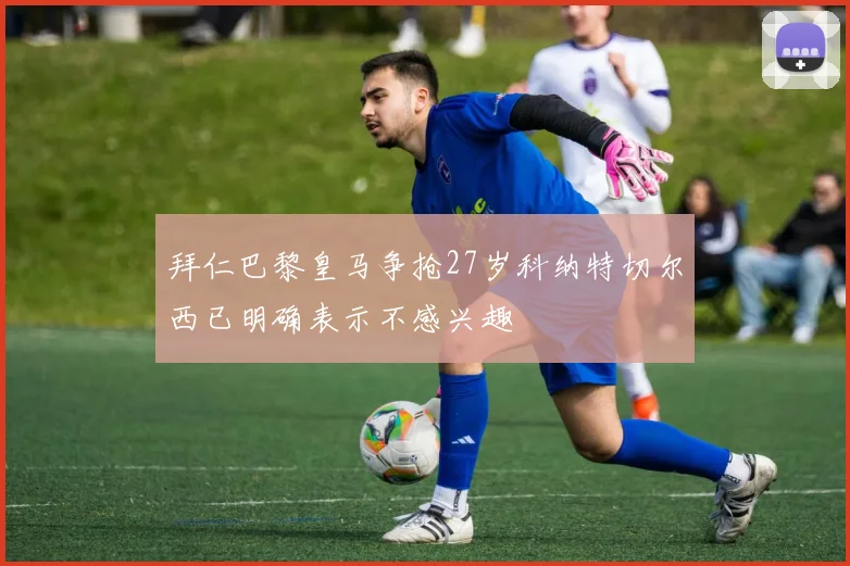 拜仁巴黎皇马争抢27岁科纳特切尔西已明确表示不感兴趣