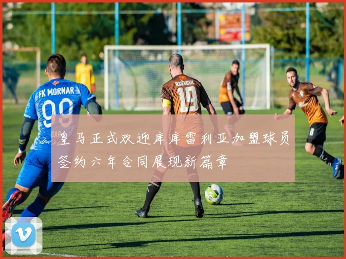 皇马正式欢迎库库雷利亚加盟球员签约六年合同展现新篇章