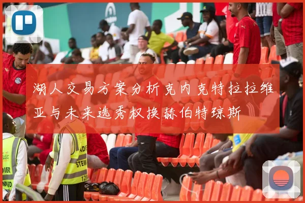 湖人交易方案分析克内克特拉拉维亚与未来选秀权换赫伯特琼斯