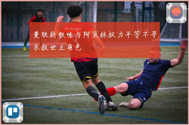 曼联新教练与阿莫林权力平等不寻求救世主角色
