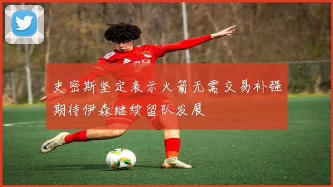 史密斯坚定表示火箭无需交易补强期待伊森继续留队发展