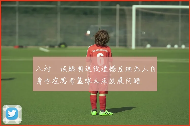 八村塁谈姚明退役遗憾后继无人自身也在思考篮球未来发展问题