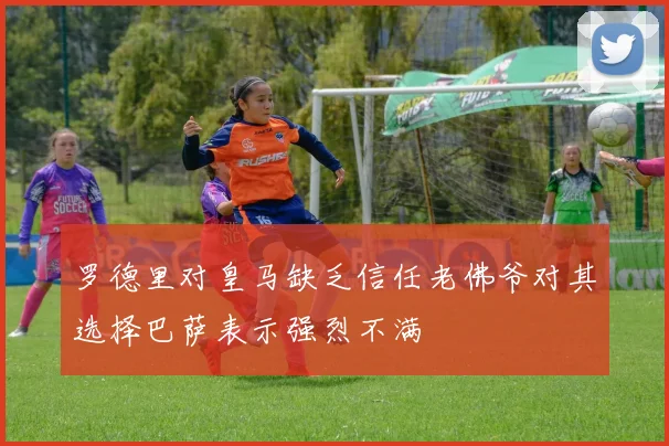 罗德里对皇马缺乏信任老佛爷对其选择巴萨表示强烈不满
