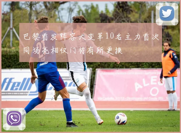 巴黎首发阵容大变革10名主力首次同场亮相仅门将有所更换