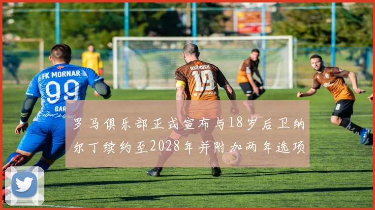 罗马俱乐部正式宣布与18岁后卫纳尔丁续约至2028年并附加两年选项