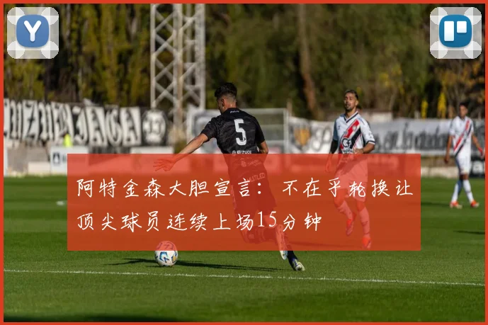 阿特金森大胆宣言：不在乎轮换让顶尖球员连续上场15分钟