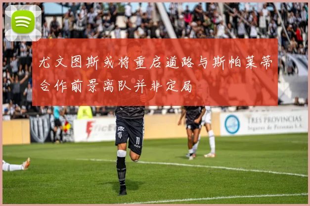 尤文图斯或将重启道路与斯帕莱蒂合作前景离队并非定局