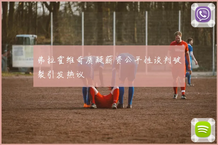 弗拉霍维奇质疑薪资公平性谈判破裂引发热议