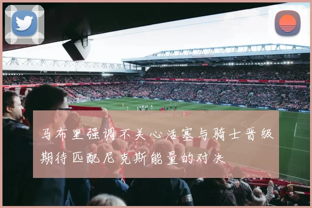 马布里强调不关心活塞与骑士晋级期待匹配尼克斯能量的对决
