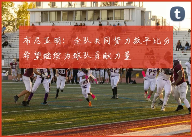 布尼亚明：全队共同努力扳平比分希望继续为球队贡献力量