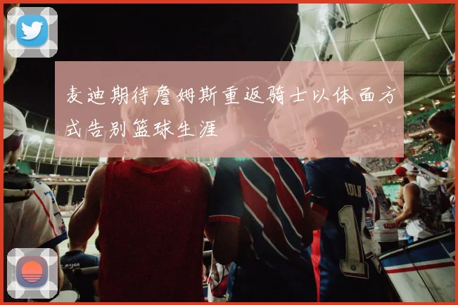 麦迪期待詹姆斯重返骑士以体面方式告别篮球生涯