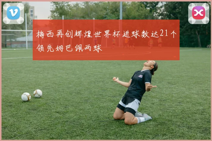 梅西再创辉煌世界杯进球数达21个领先姆巴佩两球
