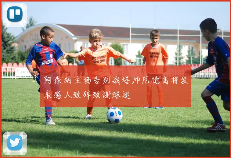 阿森纳主场告别战塔帅厄德高将发表感人致辞致谢球迷